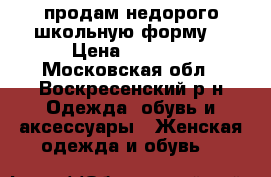 продам недорого школьную форму. › Цена ­ 1 500 - Московская обл., Воскресенский р-н Одежда, обувь и аксессуары » Женская одежда и обувь   